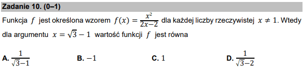 Zadanie 10. (0–1)
Funkcja 𝑓 jest określona wzorem 𝑓(𝑥) = 𝑥2
2𝑥−2 dla każdej liczby rzeczywistej 𝑥≠1. Wtedy
dla argumentu 𝑥 = √3 − 1 wartość funkcji 𝑓 jest równa
A. 1
3−1
B. −1 C. 1 D. 1
3−2