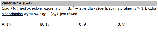 Zadanie 14. (0–1) (N)
Ciąg (𝑏௡) jest określony wzorem 𝑏௡ = 3𝑛ଶ − 25𝑛 dla każdej liczby naturalnej 𝑛≥1. Liczba
niedodatnich wyrazów ciągu (𝑏௡) jest równa
A. 14 B. 13 C. 9 D. 8
