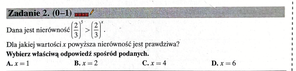 Dana jest nierówność
(2/3)5 > (2/3)x
Dla jakiej wartości x powyższa nierówność jest prawdziwa?
Wybierz właściwą odpowiedź spośród podanych.
A. x=1
B. x=2
C. x=4
D. x=6